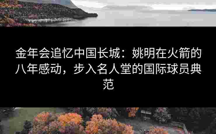 金年会追忆中国长城：姚明在火箭的八年感动，步入名人堂的国际球员典范