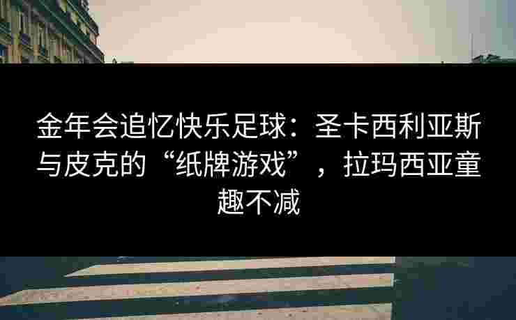 金年会追忆快乐足球：圣卡西利亚斯与皮克的“纸牌游戏”，拉玛西亚童趣不减