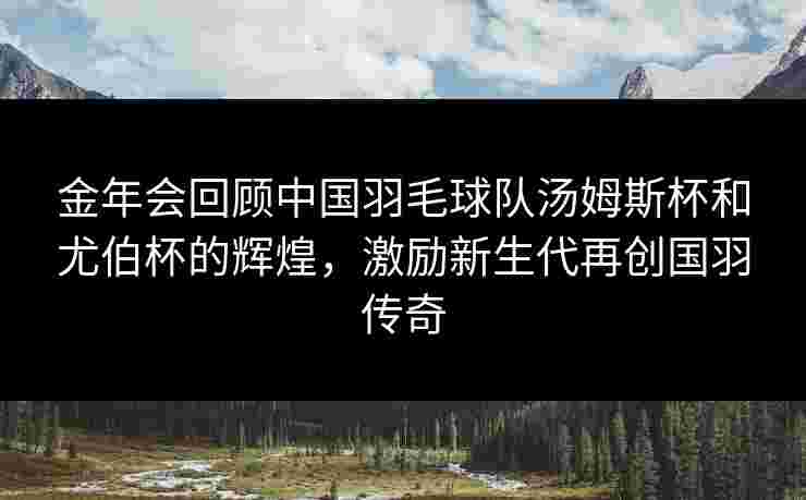 金年会回顾中国羽毛球队汤姆斯杯和尤伯杯的辉煌，激励新生代再创国羽传奇
