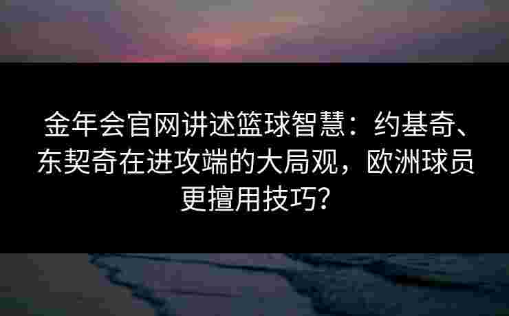 金年会官网讲述篮球智慧：约基奇、东契奇在进攻端的大局观，欧洲球员更擅用技巧？