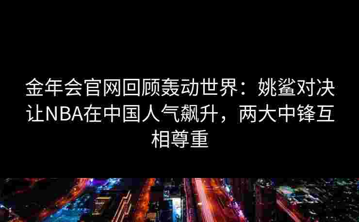 金年会官网回顾轰动世界：姚鲨对决让NBA在中国人气飙升，两大中锋互相尊重