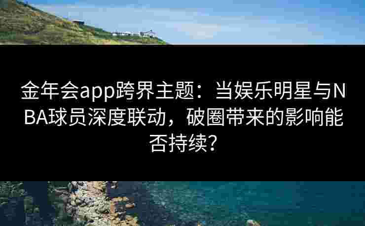 金年会app跨界主题：当娱乐明星与NBA球员深度联动，破圈带来的影响能否持续？