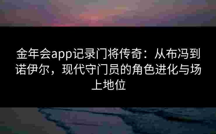 金年会app记录门将传奇：从布冯到诺伊尔，现代守门员的角色进化与场上地位