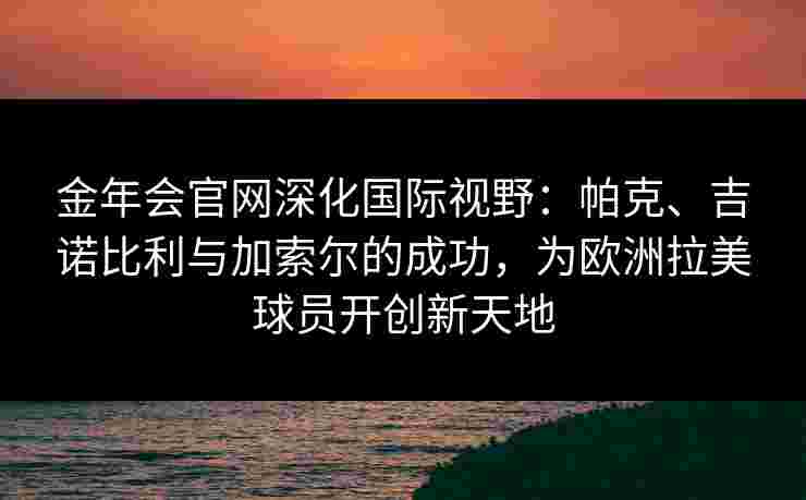 金年会官网深化国际视野：帕克、吉诺比利与加索尔的成功，为欧洲拉美球员开创新天地