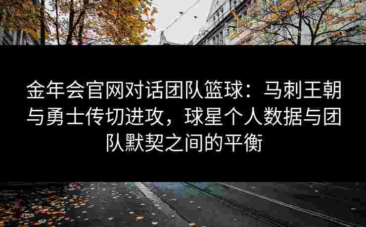 金年会官网对话团队篮球：马刺王朝与勇士传切进攻，球星个人数据与团队默契之间的平衡