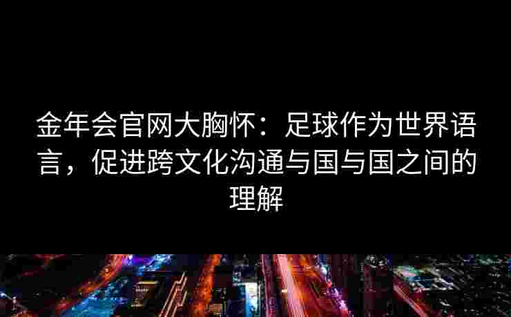 金年会官网大胸怀：足球作为世界语言，促进跨文化沟通与国与国之间的理解
