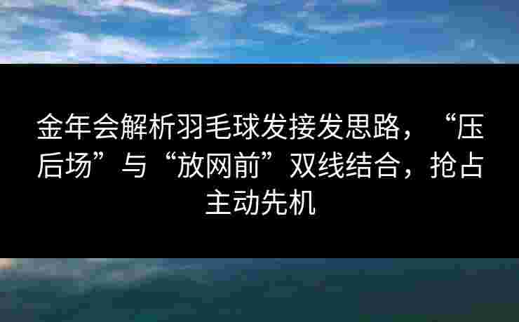 金年会解析羽毛球发接发思路，“压后场”与“放网前”双线结合，抢占主动先机