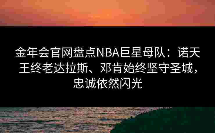 金年会官网盘点NBA巨星母队：诺天王终老达拉斯、邓肯始终坚守圣城，忠诚依然闪光