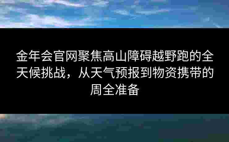 金年会官网聚焦高山障碍越野跑的全天候挑战，从天气预报到物资携带的周全准备