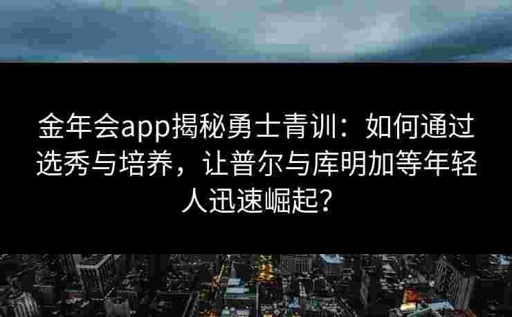 金年会app揭秘勇士青训：如何通过选秀与培养，让普尔与库明加等年轻人迅速崛起？