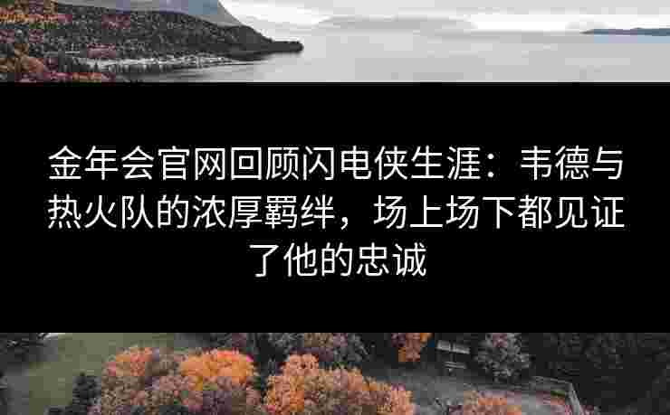 金年会官网回顾闪电侠生涯：韦德与热火队的浓厚羁绊，场上场下都见证了他的忠诚