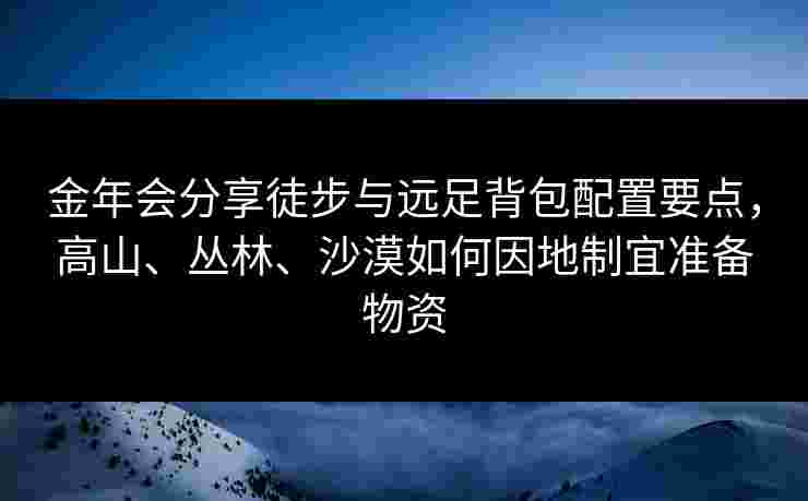 金年会分享徒步与远足背包配置要点，高山、丛林、沙漠如何因地制宜准备物资